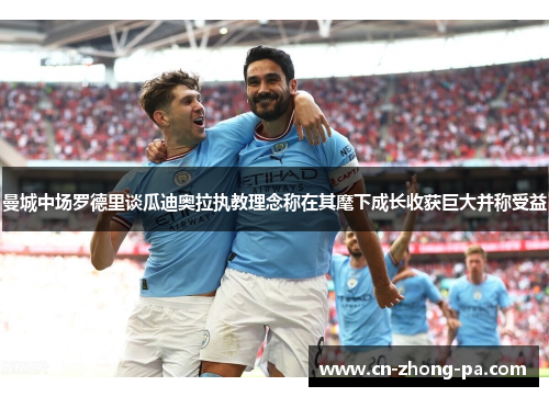 曼城中场罗德里谈瓜迪奥拉执教理念称在其麾下成长收获巨大并称受益
